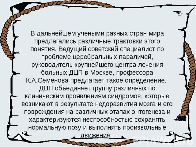 В дальнейшем учеными разных стран мира предлагались различные трактовки этого понятия. Ведущий советский специалист по проблеме церебральных параличей, руководитель крупнейшего центра лечения больных ДЦП в Москве, профессора К.А.Семенова предлагает …