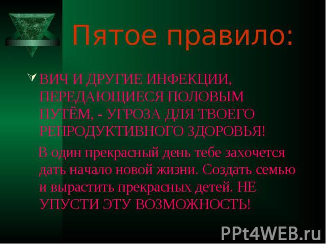 Пятое правило: ВИЧ И ДРУГИЕ ИНФЕКЦИИ, ПЕРЕДАЮЩИЕСЯ ПОЛОВЫМ ПУТЁМ, - УГРОЗА ДЛЯ ТВОЕГО РЕПРОДУКТИВНОГО ЗДОРОВЬЯ! В один прекрасный день тебе захочется дать начало новой жизни. Создать семью и вырастить прекрасных детей. НЕ УПУСТИ ЭТУ ВОЗМОЖНОСТЬ!