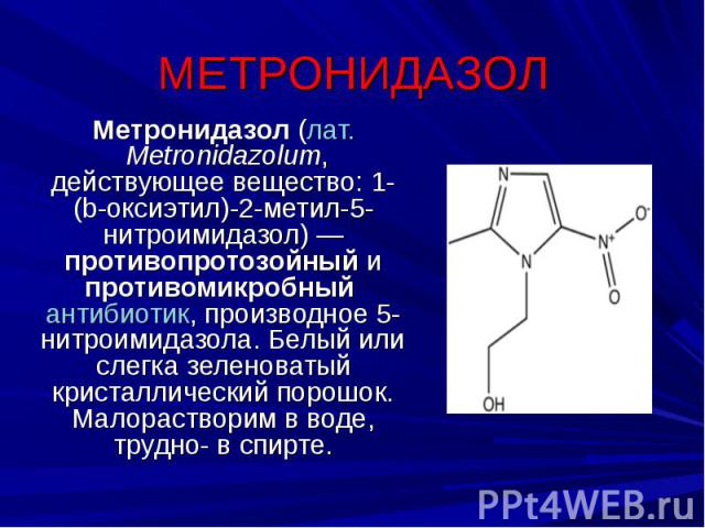 МЕТРОНИДАЗОЛ Метронидазол (лат. Metronidazolum, действующее вещество: 1-(b-оксиэтил)-2-метил-5-нитроимидазол) — противопротозойный и противомикробный антибиотик, производное 5-нитроимидазола. Белый или слегка зеленоватый кристаллический порошок. Мал…