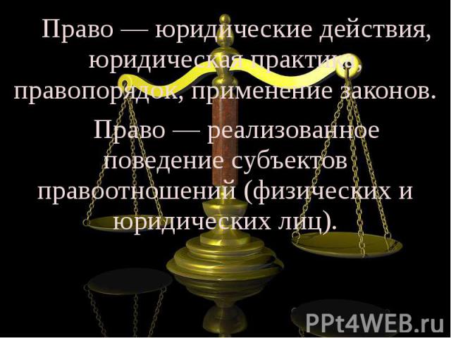 Право — юридические действия, юридическая практика, правопорядок, применение законов. Право — реализованное поведение субъектов правоотношений (физических и юридических лиц).