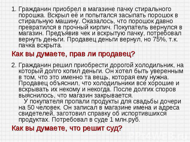 1. Гражданин приобрел в магазине пачку стирального порошка. Вскрыл её и попытался засыпать порошок в стиральную машину. Оказалось, что порошок давно превратился в прочный кирпич. Покупатель вернулся в магазин. Предъявив чек и вскрытую пачку, потребо…