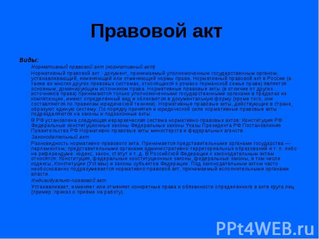 Правовой акт Виды: Нормативный правовой акт (нормативный акт) Нормативный правовой акт - документ, принимаемый уполномоченным государственным органом, устанавливающий, изменяющий или отменяющий нормы права. Нормативный правовой акт в России (а также…