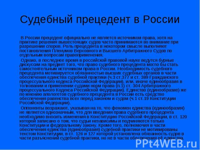 Судебный прецедент в России В России прецедент официально не является источником права, хотя на практике решения вышестоящих судов часто принимаются во внимание при разрешении споров. Роль прецедента в некотором смысле выполняют постановления Пленум…