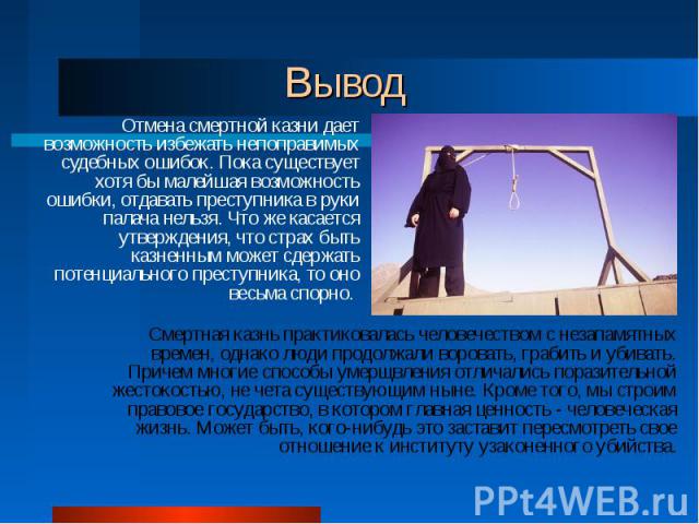 Вывод Отмена смертной казни дает возможность избежать непоправимых судебных ошибок. Пока существует хотя бы малейшая возможность ошибки, отдавать преступника в руки палача нельзя. Что же касается утверждения, что страх быть казненным может сдержать …