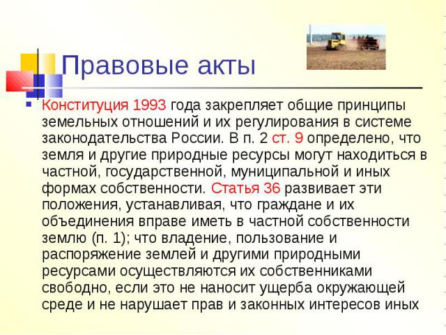 Правовые акты Конституция 1993 года закрепляет общие принципы земельных отношений и их регулирования в системе законодательства России. В п. 2 ст. 9 определено, что земля и другие природные ресурсы могут находиться в частной, государственной, муници…