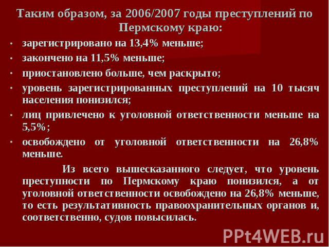 Таким образом, за 2006/2007 годы преступлений по Пермскому краю:зарегистрировано на 13,4% меньше;закончено на 11,5% меньше;приостановлено больше, чем раскрыто;уровень зарегистрированных преступлений на 10 тысяч населения понизился;лиц привлечено к у…