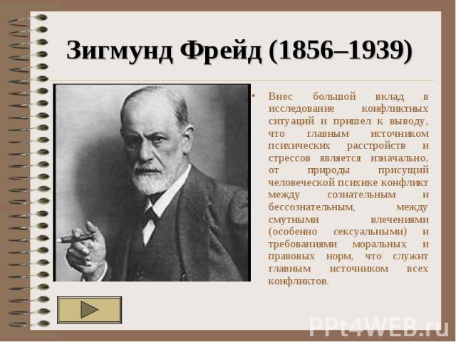 Зигмунд Фрейд (1856–1939) Внес большой вклад в исследование конфликтных ситуаций и пришел к выводу, что главным источником психических расстройств и стрессов является изначально, от природы присущий человеческой психике конфликт между сознательным и…