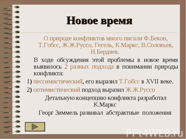 Новое время О природе конфликтов много писали Ф.Бекон, Т.Гобсс, Ж.Ж.Руссо, Гегель, К.Маркс, В.Соловьев, Н.Бердяев. В ходе обсуждения этой проблемы в новое время выявилось 2 разных подхода в понимании природы конфликта: 1) пессимистический, его выраз…