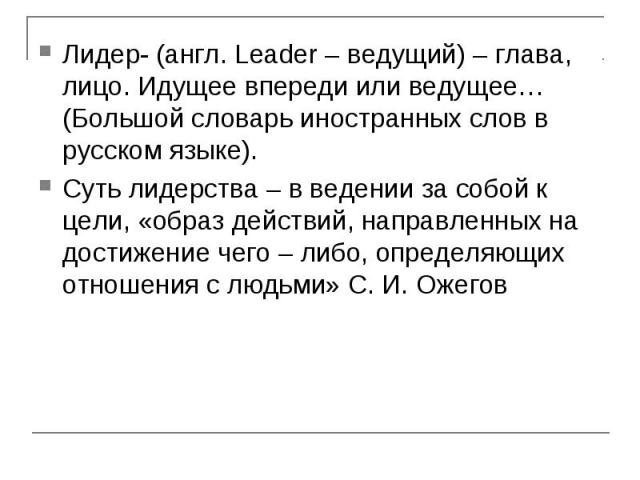 Лидер- (англ. Leader – ведущий) – глава, лицо. Идущее впереди или ведущее… (Большой словарь иностранных слов в русском языке).Суть лидерства – в ведении за собой к цели, «образ действий, направленных на достижение чего – либо, определяющих отношения…