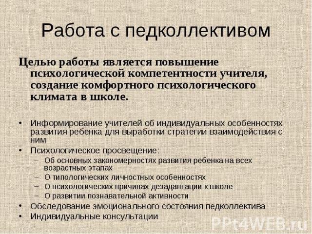 Работа с педколлективом Целью работы является повышение психологической компетентности учителя, создание комфортного психологического климата в школе.Информирование учителей об индивидуальных особенностях развития ребенка для выработки стратегии вза…