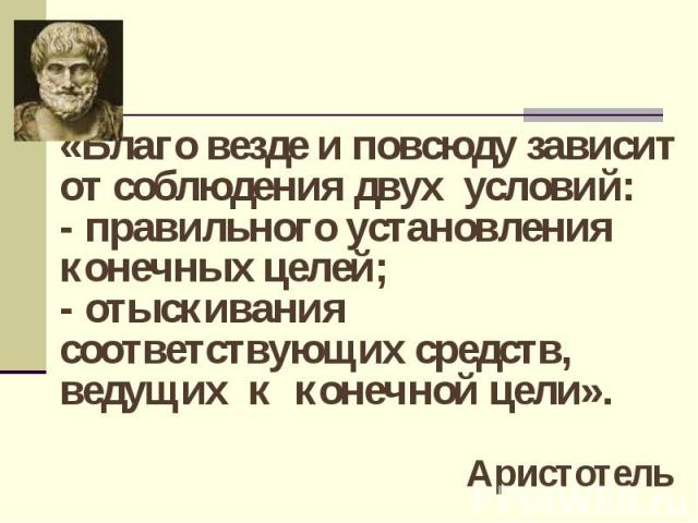 «Благо везде и повсюду зависит от соблюдения двух условий:- правильного установления конечных целей;- отыскивания соответствующих средств, ведущих к конечной цели». Аристотель