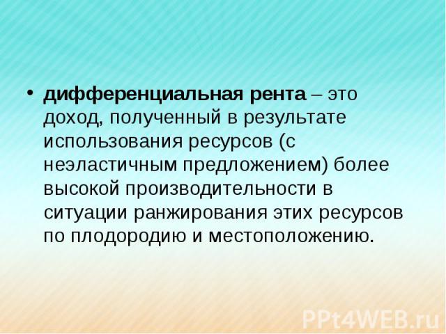 дифференциальная рента – это доход, полученный в результате использования ресурсов (с неэластичным предложением) более высокой производительности в ситуации ранжирования этих ресурсов по плодородию и местоположению.