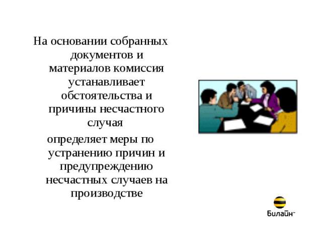 На основании собранных документов и материалов комиссия устанавливает обстоятельства и причины несчастного случая определяет меры по устранению причин и предупреждению несчастных случаев на производстве