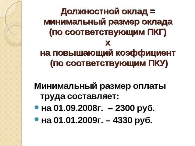 Должностной оклад = минимальный размер оклада (по соответствующим ПКГ) х на повышающий коэффициент (по соответствующим ПКУ) Минимальный размер оплаты труда составляет:на 01.09.2008г. – 2300 руб.на 01.01.2009г. – 4330 руб.