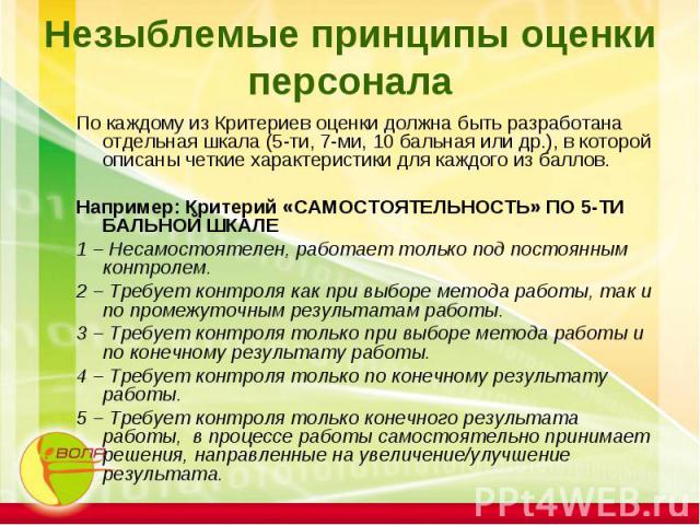 Незыблемые принципы оценки персонала По каждому из Критериев оценки должна быть разработана отдельная шкала (5-ти, 7-ми, 10 бальная или др.), в которой описаны четкие характеристики для каждого из баллов. Например: Критерий «САМОСТОЯТЕЛЬНОСТЬ» ПО 5-…