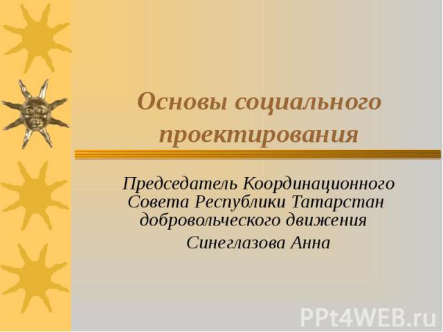 Основы социального проектирования Председатель Координационного Совета Республики Татарстан добровольческого движения Синеглазова Анна
