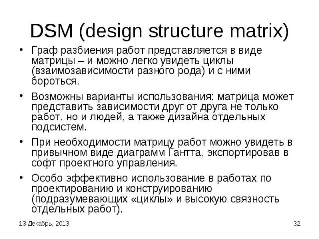 DSM (design structure matrix) Граф разбиения работ представляется в виде матрицы – и можно легко увидеть циклы (взаимозависимости разного рода) и с ними бороться. Возможны варианты использования: матрица может представить зависимости друг от друга н…
