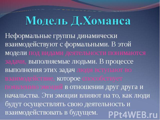 Модель Д.Хоманса Неформальные группы динамически взаимодействуют с формальными. В этой модели под видами деятельности понимаются задачи, выполняемые людьми. В процессе выполнения этих задач люди вступают во взаимодействие, которое способствует появл…