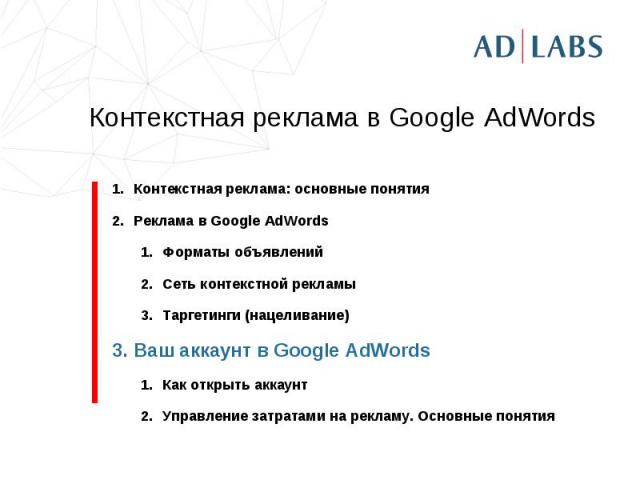 Контекстная реклама в Google AdWords Контекстная реклама: основные понятияРеклама в Google AdWordsФорматы объявленийСеть контекстной рекламыТаргетинги (нацеливание)Ваш аккаунт в Google AdWordsКак открыть аккаунтУправление затратами на рекламу. Основ…