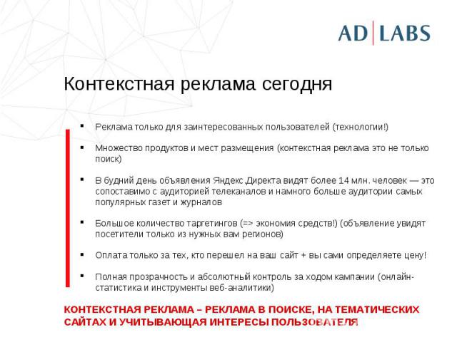 Контекстная реклама сегодня Реклама только для заинтересованных пользователей (технологии!)Множество продуктов и мест размещения (контекстная реклама это не только поиск)В будний день объявления Яндекс.Директа видят более 14 млн. человек — это сопос…