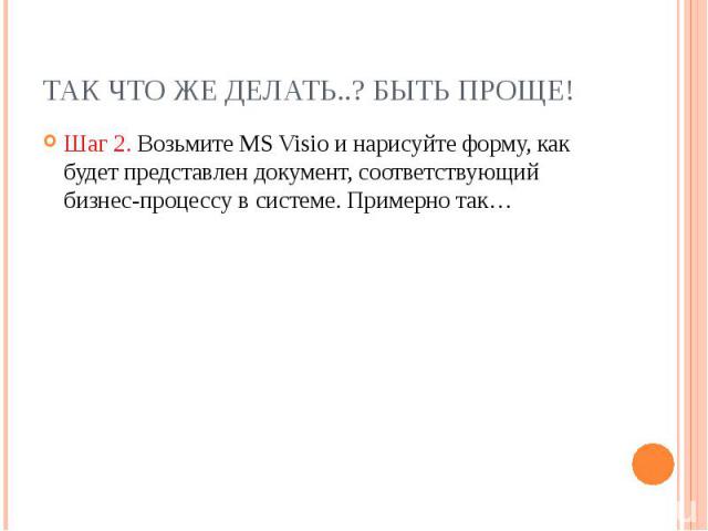 Так что же делать..? Быть проще! Шаг 2. Возьмите MS Visio и нарисуйте форму, как будет представлен документ, соответствующий бизнес-процессу в системе. Примерно так…