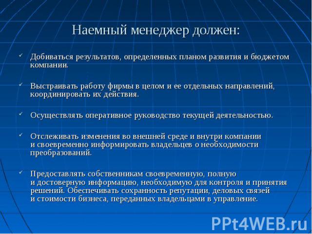 Наемный менеджер должен: Добиваться результатов, определенных планом развития и бюджетом компании. Выстраивать работу фирмы в целом и ее отдельных направлений, координировать их действия. Осуществлять оперативное руководство текущей деятельностью. О…