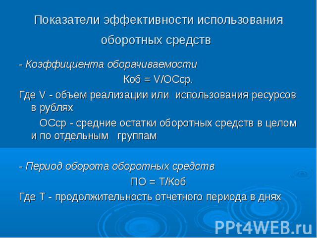 Показатели эффективности использования оборотных средств - Коэффициента оборачиваемостиКоб = V/ОСср.Где V - объем реализации или использования ресурсов в рублях ОСср - средние остатки оборотных средств в целом и по отдельным группам- Период оборота …