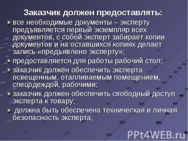 Заказчик должен предоставлять: все необходимые документы – эксперту предъявляется первый экземпляр всех документов, с собой эксперт забирает копии документов и на оставшихся копиях делает запись «предъявлено эксперту»;предоставляется для работы рабо…