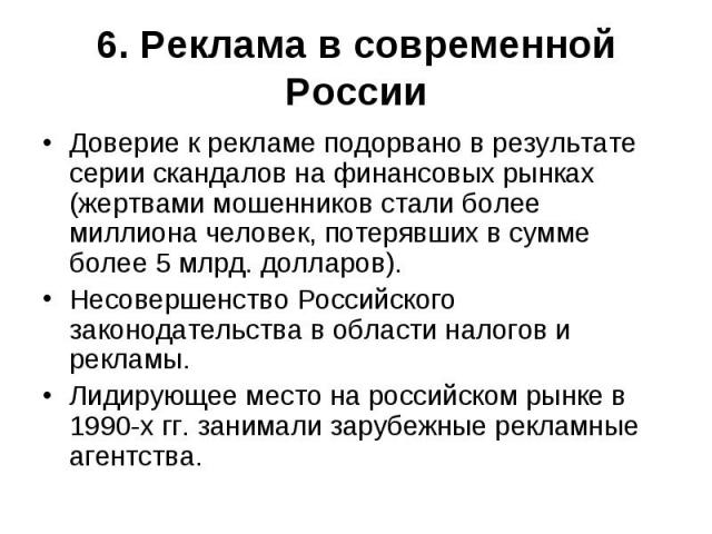 6. Реклама в современной России Доверие к рекламе подорвано в результате серии скандалов на финансовых рынках (жертвами мошенников стали более миллиона человек, потерявших в сумме более 5 млрд. долларов).Несовершенство Российского законодательства в…