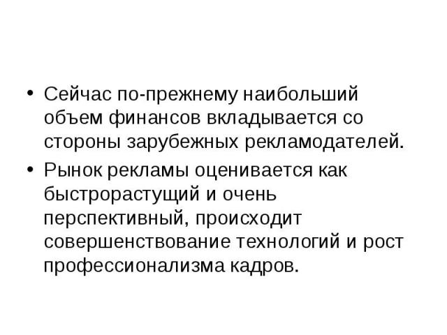 Сейчас по-прежнему наибольший объем финансов вкладывается со стороны зарубежных рекламодателей.Рынок рекламы оценивается как быстрорастущий и очень перспективный, происходит совершенствование технологий и рост профессионализма кадров.