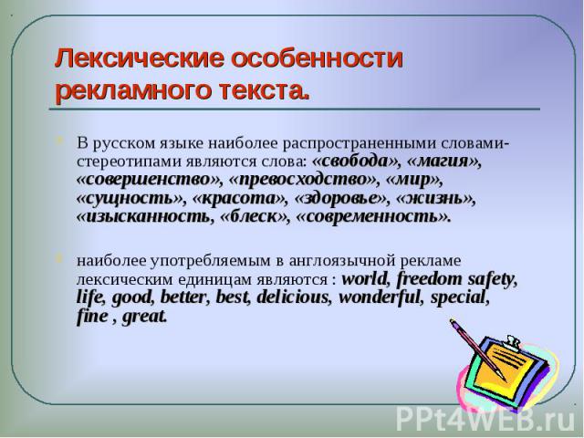 Лексические особенности рекламного текста. В русском языке наиболее распространенными словами-стереотипами являются слова: «свобода», «магия», «совершенство», «превосходство», «мир», «сущность», «красота», «здоровье», «жизнь», «изысканность, «блеск»…