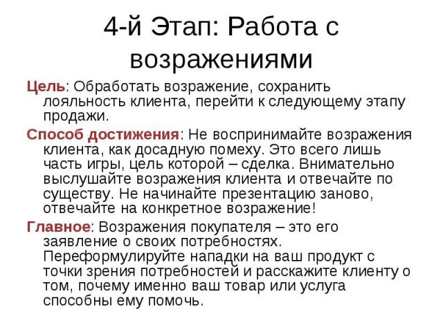 4-й Этап: Работа с возражениями Цель: Обработать возражение, сохранить лояльность клиента, перейти к следующему этапу продажи.Способ достижения: Не воспринимайте возражения клиента, как досадную помеху. Это всего лишь часть игры, цель которой – сдел…