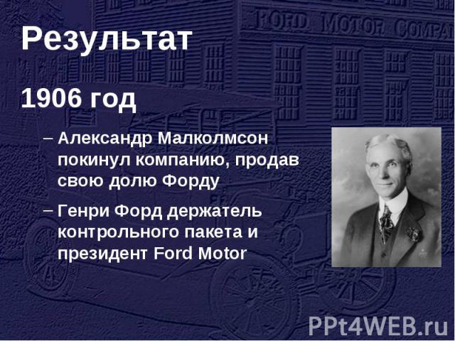 Результат 1906 годАлександр Малколмсон покинул компанию, продав свою долю Форду Генри Форд держатель контрольного пакета и президент Ford Motor
