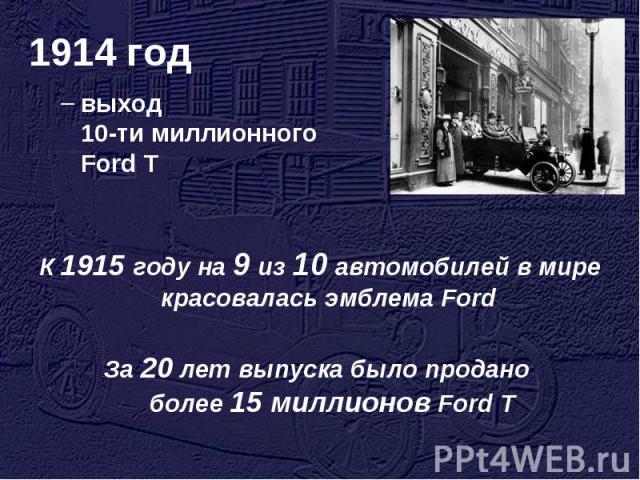 1914 год выход 10-ти миллионного Ford T К 1915 году на 9 из 10 автомобилей в мире красовалась эмблема Ford За 20 лет выпуска было продано более 15 миллионов Ford T