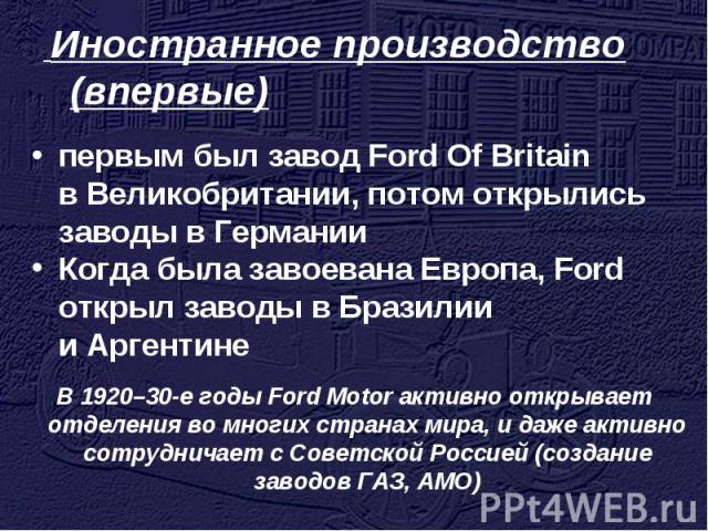 Иностранное производство (впервые) первым был завод Ford Of Britain в Великобритании, потом открылись заводы в Германии Когда была завоевана Европа, Ford открыл заводы в Бразилии и Аргентине В 1920–30-е годы Ford Motor активно открывает отделения во…