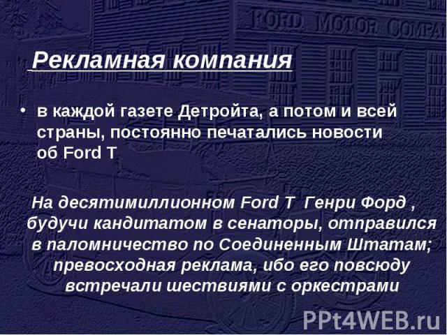 Рекламная компания в каждой газете Детройта, а потом и всей страны, постоянно печатались новости об Ford T На десятимиллионном Ford T Генри Форд , будучи кандитатом в сенаторы, отправился в паломничество по Соединенным Штатам; превосходная реклама, …