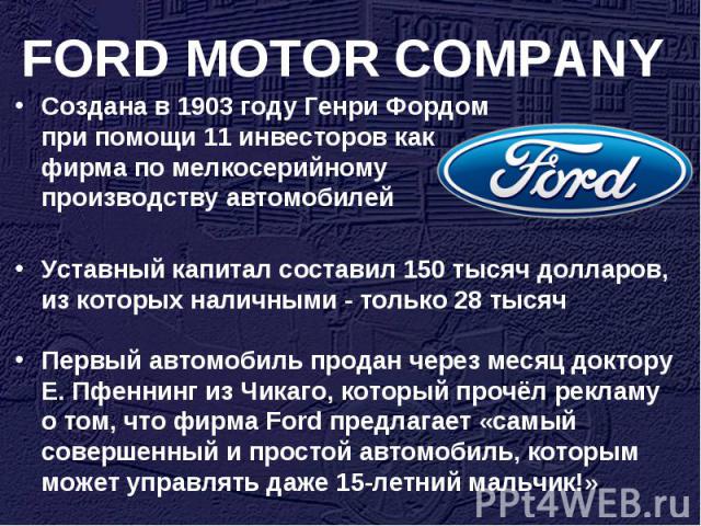 FORD MOTOR COMPANY Создана в 1903 году Генри Фордом при помощи 11 инвесторов как фирма по мелкосерийному производству автомобилейУставный капитал составил 150 тысяч долларов, из которых наличными - только 28 тысячПервый автомобиль продан через месяц…
