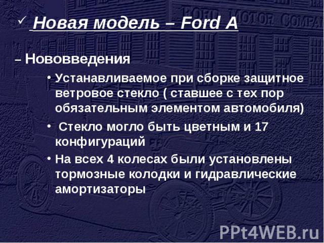 Новая модель – Ford A – НововведенияУстанавливаемое при сборке защитное ветровое стекло ( ставшее с тех пор обязательным элементом автомобиля) Стекло могло быть цветным и 17 конфигурацийНа всех 4 колесах были установлены тормозные колодки и гидравли…