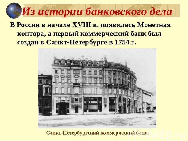 Из истории банковского дела В России в начале XVIII в. появилась Монетная контора, а первый коммерческий банк был создан в Санкт-Петербурге в 1754 г. Санкт-Петербургский коммерческий банк.
