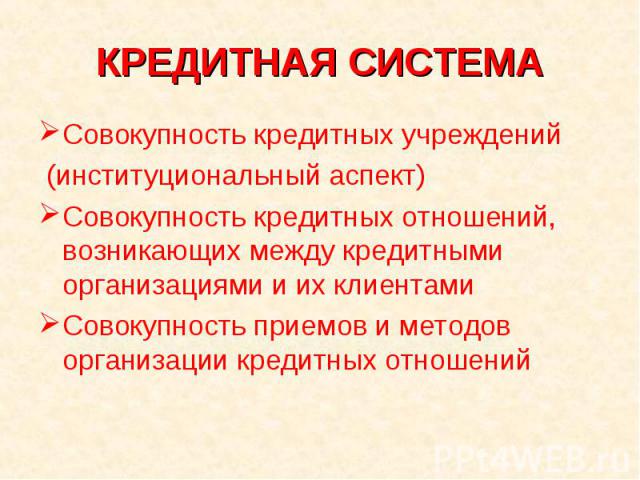 КРЕДИТНАЯ СИСТЕМА Совокупность кредитных учреждений (институциональный аспект)Совокупность кредитных отношений, возникающих между кредитными организациями и их клиентамиСовокупность приемов и методов организации кредитных отношений