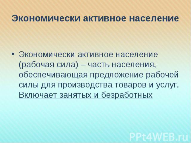 Экономически активное население Экономически активное население (рабочая сила) – часть населения, обеспечивающая предложение рабочей силы для производства товаров и услуг. Включает занятых и безработных