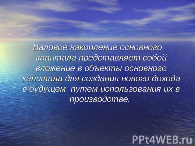 Валовое накопление основного капитала представляет собой вложение в объекты основного капитала для создания нового дохода в будущем путем использования их в производстве.