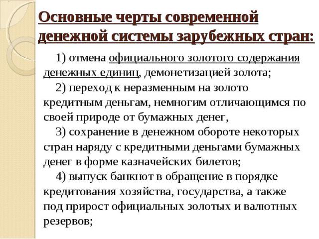 Основные черты современной денежной системы зарубежных стран: 1) отмена официального золотого содержания денежных единиц, демонетизацией золота;2) переход к неразменным на золото кредитным деньгам, немногим отличающимся по своей природе от бумажных …