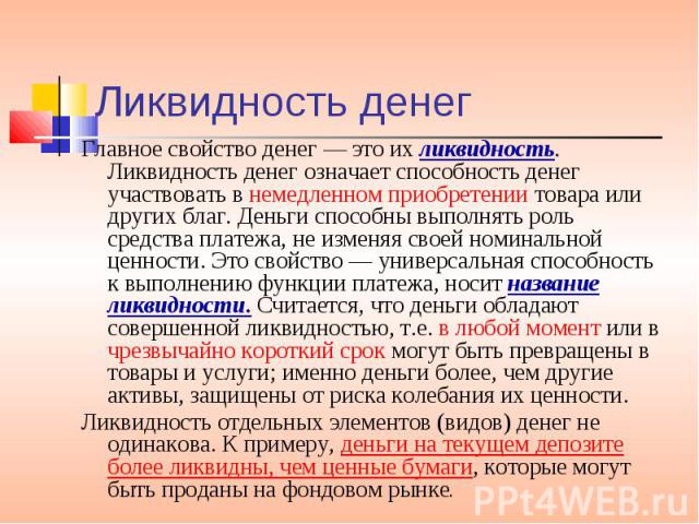 Ликвидность денег Главное свойство денег — это их ликвидность. Ликвидность денег означает способность денег участвовать в немедленном приобретении товара или других благ. Деньги способны выполнять роль средства платежа, не изменяя своей номинальной …