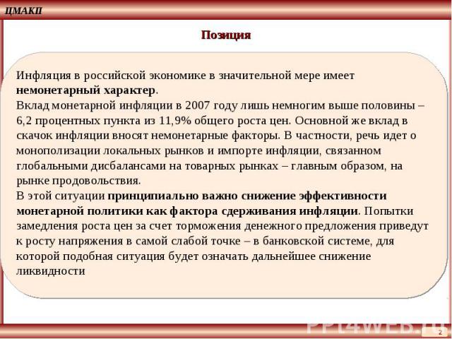 Позиция Инфляция в российской экономике в значительной мере имеет немонетарный характер. Вклад монетарной инфляции в 2007 году лишь немногим выше половины – 6,2 процентных пункта из 11,9% общего роста цен. Основной же вклад в скачок инфляции вносят …