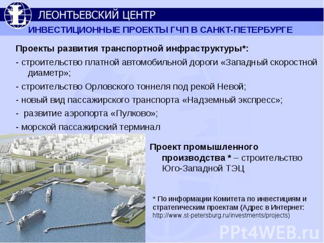 ИНВЕСТИЦИОННЫЕ ПРОЕКТЫ ГЧП В САНКТ-ПЕТЕРБУРГЕ Проекты развития транспортной инфраструктуры*:- строительство платной автомобильной дороги «Западный скоростной диаметр»;- строительство Орловского тоннеля под рекой Невой;- новый вид пассажирского транс…