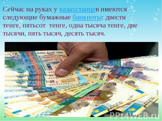 Сейчас на руках у казахстанцев имеются следующие бумажные банкноты: двести тенге, пятьсот  тенге, одна тысяча тенге, две тысячи, пять тысяч, десять тысяч.