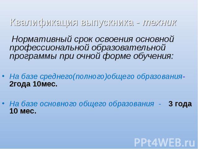 Квалификация выпускника - техник Нормативный срок освоения основной профессиональной образовательной программы при очной форме обучения:На базе среднего(полного)общего образования-2года 10мес. На базе основного общего образования - 3 года 10 мес.