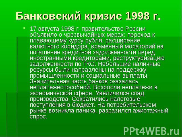 Банковский кризис 1998 г. 17 августа 1998 г. правительство России объявило о чрезвычайных мерах: переход к плавающему курсу рубля, расширение валютного коридора, временный мораторий на погашение кредитной задолженности перед иностранными кредиторами…