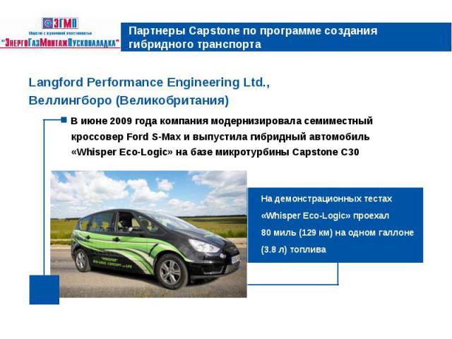 Партнеры Capstone по программе создания гибридного транспорта Langford Performance Engineering Ltd., Веллингборо (Великобритания) В июне 2009 года компания модернизировала семиместный кроссовер Ford S-Max и выпустила гибридный автомобиль «Whisper Ec…